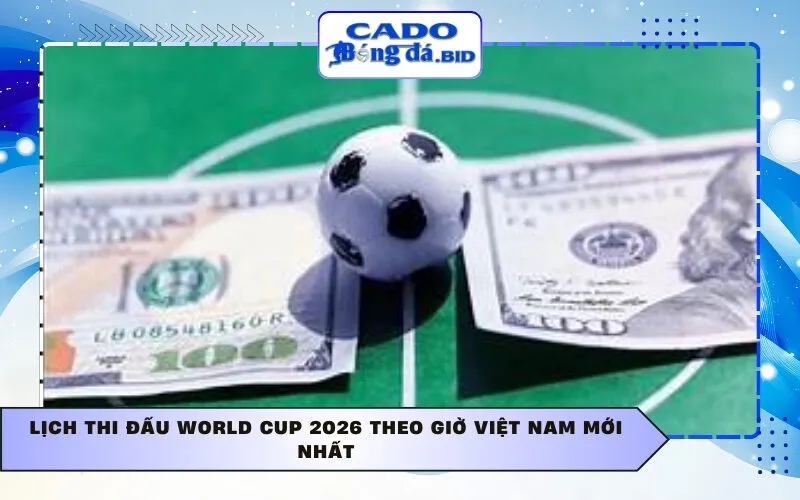 Lịch thi đấu World Cup 2026 theo giờ Việt Nam mới nhất