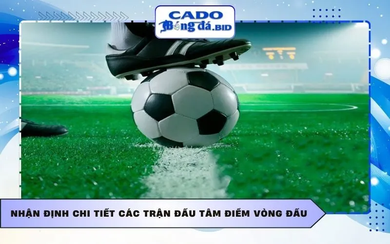 Nhận định chi tiết các trận đấu tâm điểm vòng đấu